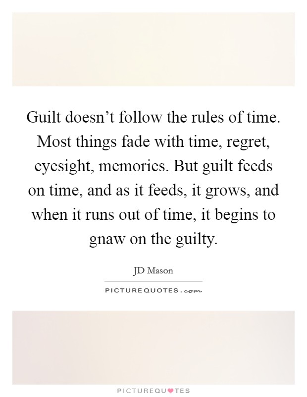 Guilt doesn't follow the rules of time. Most things fade with time, regret, eyesight, memories. But guilt feeds on time, and as it feeds, it grows, and when it runs out of time, it begins to gnaw on the guilty. Picture Quote #1
