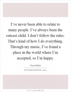 I’ve never been able to relate to many people. I’ve always been the outcast child. I don’t follow the rules. That’s kind of how I do everything. Through my music, I’ve found a place in the world where I’m accepted, so I’m happy Picture Quote #1