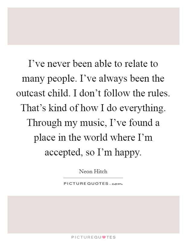 I've never been able to relate to many people. I've always been the outcast child. I don't follow the rules. That's kind of how I do everything. Through my music, I've found a place in the world where I'm accepted, so I'm happy. Picture Quote #1