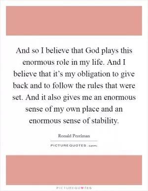 And so I believe that God plays this enormous role in my life. And I believe that it’s my obligation to give back and to follow the rules that were set. And it also gives me an enormous sense of my own place and an enormous sense of stability Picture Quote #1