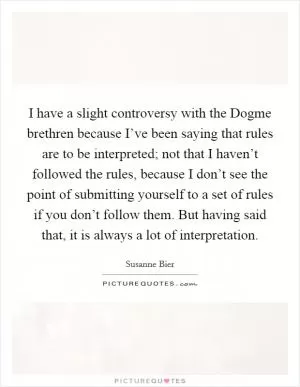 I have a slight controversy with the Dogme brethren because I’ve been saying that rules are to be interpreted; not that I haven’t followed the rules, because I don’t see the point of submitting yourself to a set of rules if you don’t follow them. But having said that, it is always a lot of interpretation Picture Quote #1