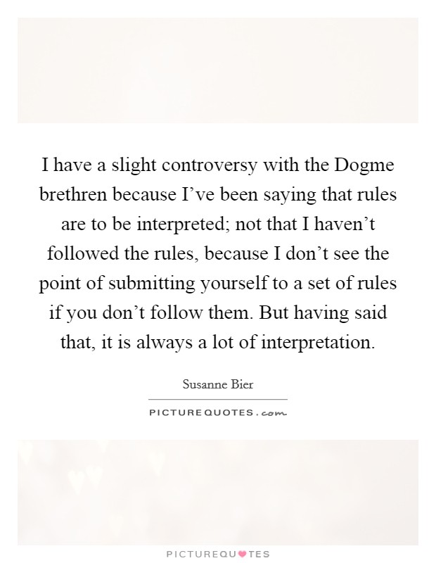 I have a slight controversy with the Dogme brethren because I've been saying that rules are to be interpreted; not that I haven't followed the rules, because I don't see the point of submitting yourself to a set of rules if you don't follow them. But having said that, it is always a lot of interpretation. Picture Quote #1