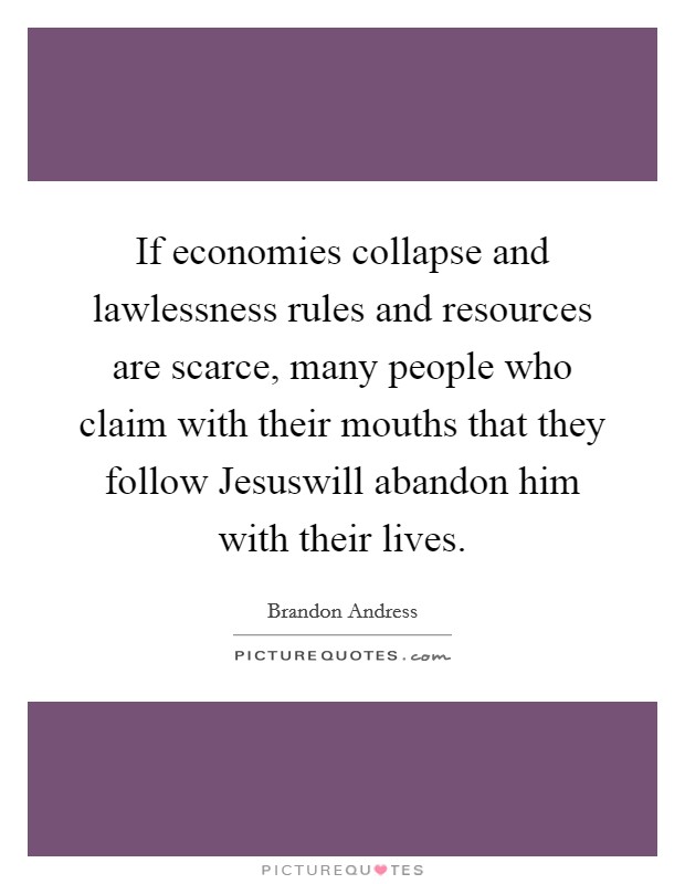 If economies collapse and lawlessness rules and resources are scarce, many people who claim with their mouths that they follow Jesuswill abandon him with their lives. Picture Quote #1