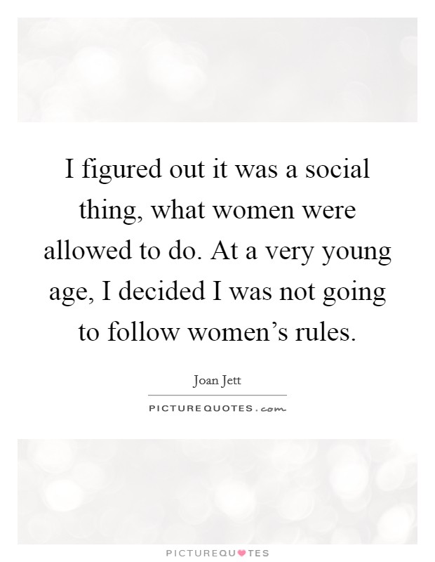 I figured out it was a social thing, what women were allowed to do. At a very young age, I decided I was not going to follow women's rules. Picture Quote #1