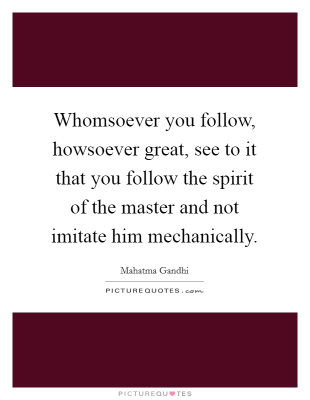 Whomsoever you follow, howsoever great, see to it that you follow the spirit of the master and not imitate him mechanically. Picture Quote #1