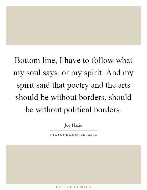 Bottom line, I have to follow what my soul says, or my spirit. And my spirit said that poetry and the arts should be without borders, should be without political borders. Picture Quote #1