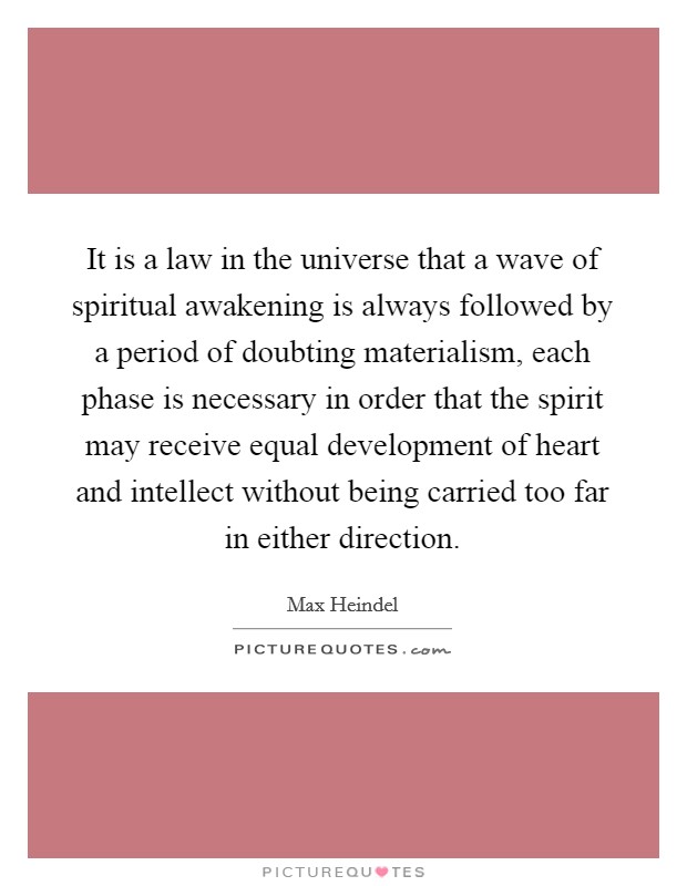 It is a law in the universe that a wave of spiritual awakening is always followed by a period of doubting materialism, each phase is necessary in order that the spirit may receive equal development of heart and intellect without being carried too far in either direction. Picture Quote #1