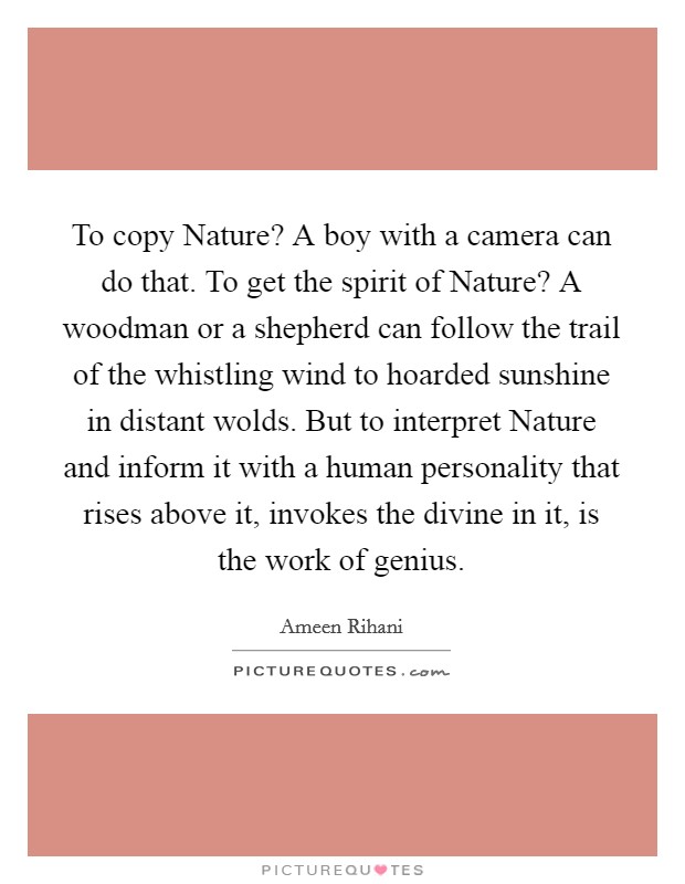 To copy Nature? A boy with a camera can do that. To get the spirit of Nature? A woodman or a shepherd can follow the trail of the whistling wind to hoarded sunshine in distant wolds. But to interpret Nature and inform it with a human personality that rises above it, invokes the divine in it, is the work of genius. Picture Quote #1