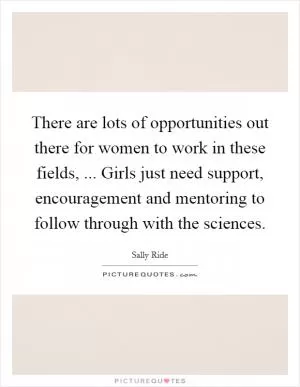 There are lots of opportunities out there for women to work in these fields, ... Girls just need support, encouragement and mentoring to follow through with the sciences Picture Quote #1