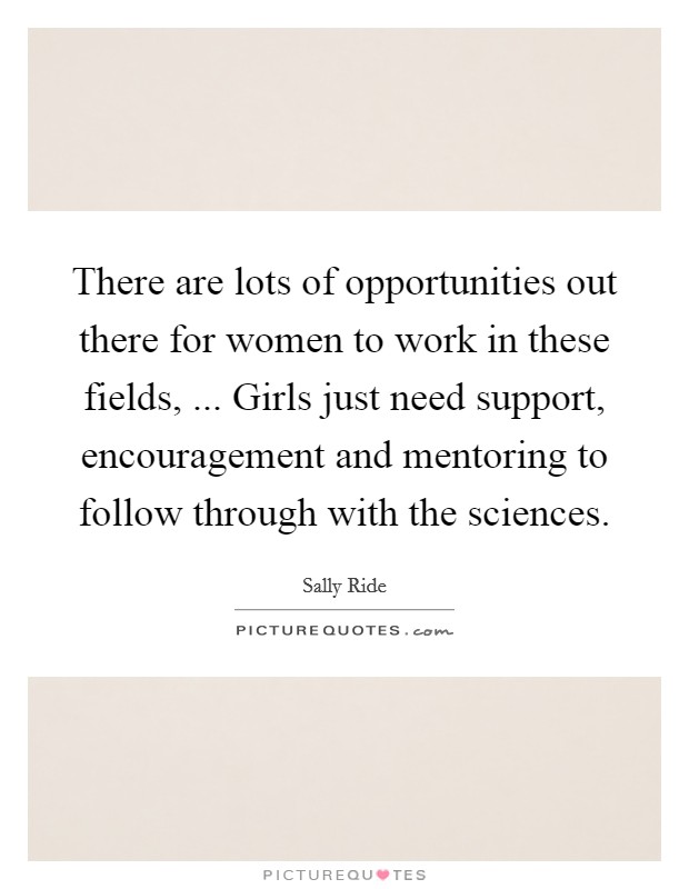 There are lots of opportunities out there for women to work in these fields, ... Girls just need support, encouragement and mentoring to follow through with the sciences. Picture Quote #1