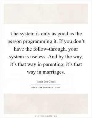The system is only as good as the person programming it. If you don’t have the follow-through, your system is useless. And by the way, it’s that way in parenting; it’s that way in marriages Picture Quote #1