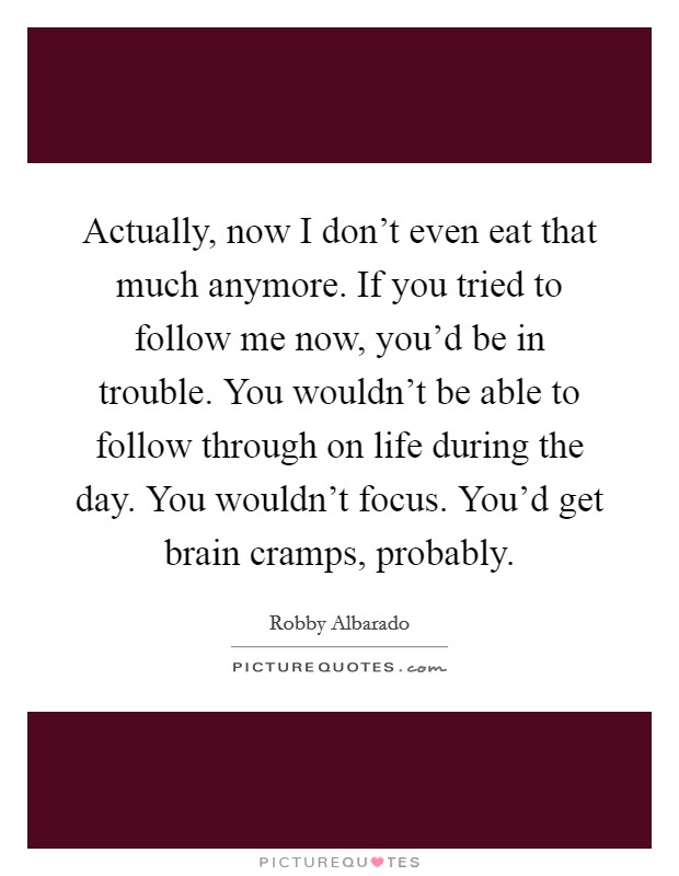 Actually, now I don't even eat that much anymore. If you tried to follow me now, you'd be in trouble. You wouldn't be able to follow through on life during the day. You wouldn't focus. You'd get brain cramps, probably. Picture Quote #1
