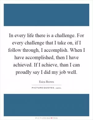 In every life there is a challenge. For every challenge that I take on, if I follow through, I accomplish. When I have accomplished, then I have achieved. If I achieve, than I can proudly say I did my job well Picture Quote #1