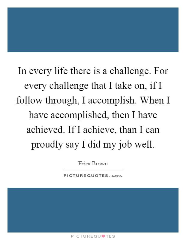 In every life there is a challenge. For every challenge that I take on, if I follow through, I accomplish. When I have accomplished, then I have achieved. If I achieve, than I can proudly say I did my job well. Picture Quote #1