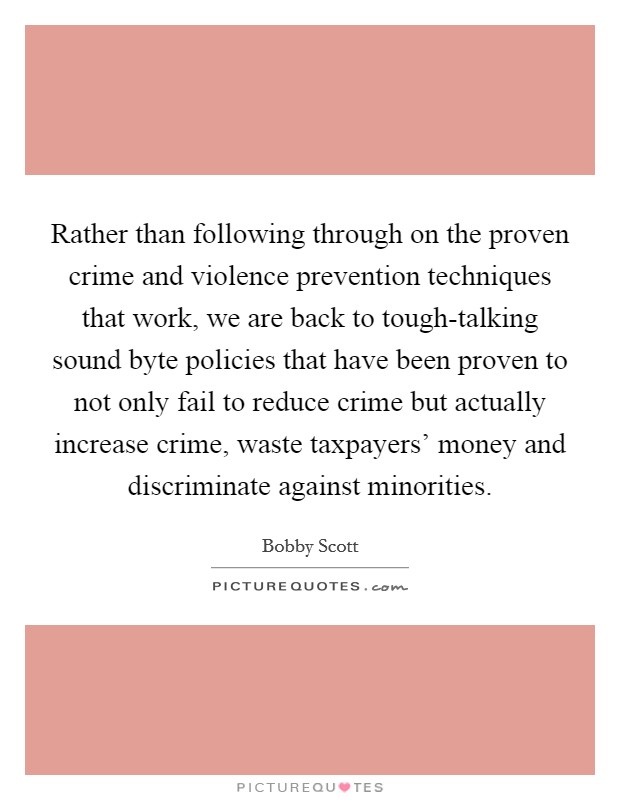 Rather than following through on the proven crime and violence prevention techniques that work, we are back to tough-talking sound byte policies that have been proven to not only fail to reduce crime but actually increase crime, waste taxpayers' money and discriminate against minorities. Picture Quote #1