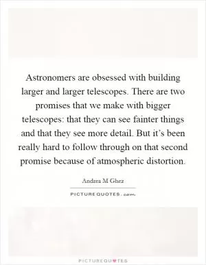 Astronomers are obsessed with building larger and larger telescopes. There are two promises that we make with bigger telescopes: that they can see fainter things and that they see more detail. But it’s been really hard to follow through on that second promise because of atmospheric distortion Picture Quote #1