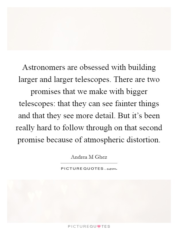Astronomers are obsessed with building larger and larger telescopes. There are two promises that we make with bigger telescopes: that they can see fainter things and that they see more detail. But it's been really hard to follow through on that second promise because of atmospheric distortion. Picture Quote #1