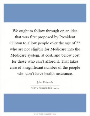We ought to follow through on an idea that was first proposed by President Clinton to allow people over the age of 55 who are not eligible for Medicare into the Medicare system, at cost, and below cost for those who can’t afford it. That takes care of a significant number of the people who don’t have health insurance Picture Quote #1