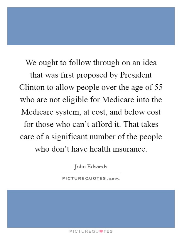We ought to follow through on an idea that was first proposed by President Clinton to allow people over the age of 55 who are not eligible for Medicare into the Medicare system, at cost, and below cost for those who can't afford it. That takes care of a significant number of the people who don't have health insurance. Picture Quote #1