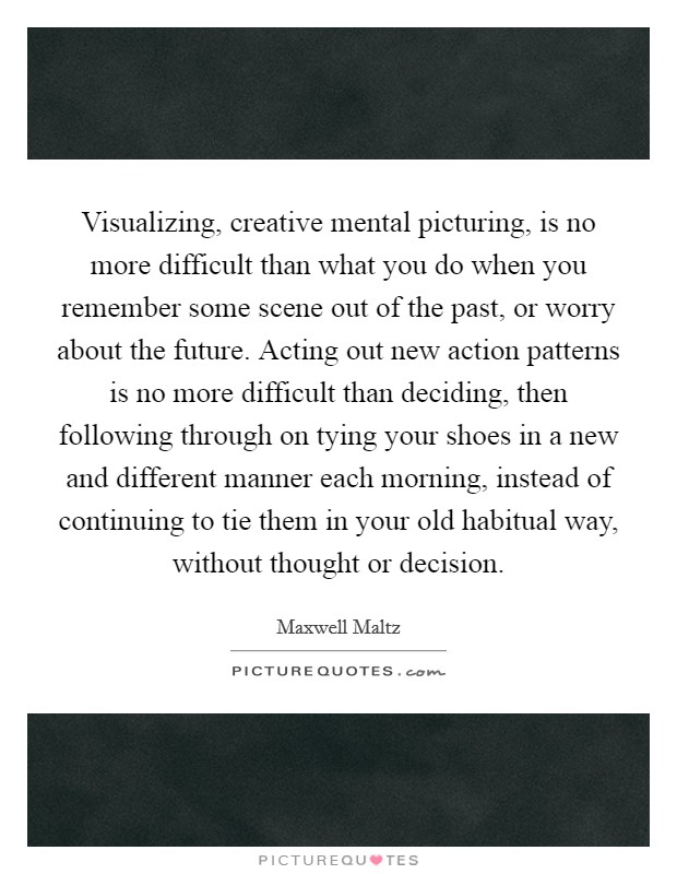 Visualizing, creative mental picturing, is no more difficult than what you do when you remember some scene out of the past, or worry about the future. Acting out new action patterns is no more difficult than deciding, then following through on tying your shoes in a new and different manner each morning, instead of continuing to tie them in your old habitual way, without thought or decision. Picture Quote #1