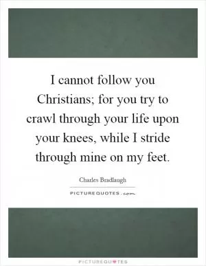 I cannot follow you Christians; for you try to crawl through your life upon your knees, while I stride through mine on my feet Picture Quote #1