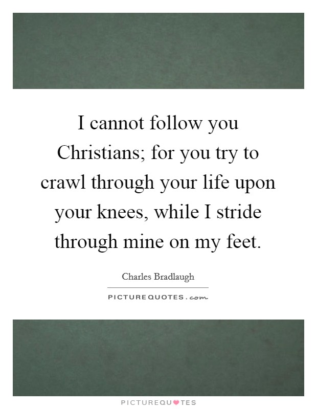 I cannot follow you Christians; for you try to crawl through your life upon your knees, while I stride through mine on my feet. Picture Quote #1
