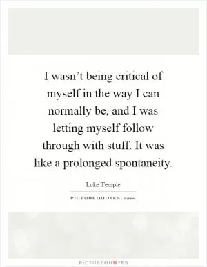I wasn’t being critical of myself in the way I can normally be, and I was letting myself follow through with stuff. It was like a prolonged spontaneity Picture Quote #1