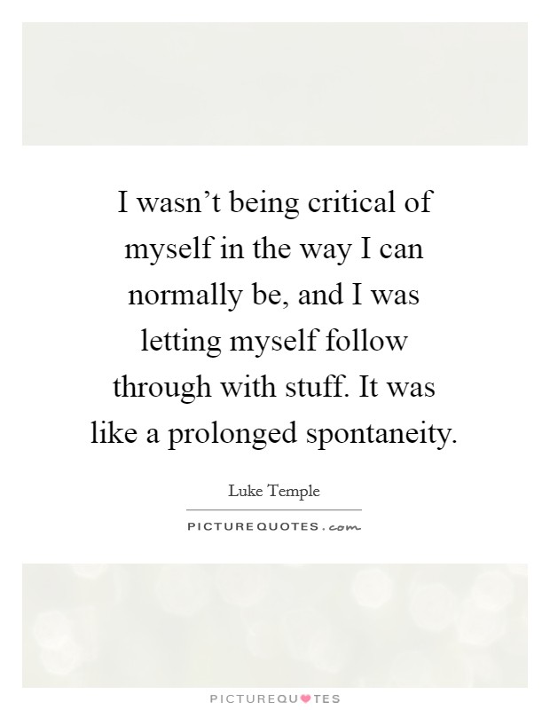 I wasn't being critical of myself in the way I can normally be, and I was letting myself follow through with stuff. It was like a prolonged spontaneity. Picture Quote #1