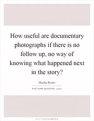 How useful are documentary photographs if there is no follow up, no way of knowing what happened next in the story? Picture Quote #1