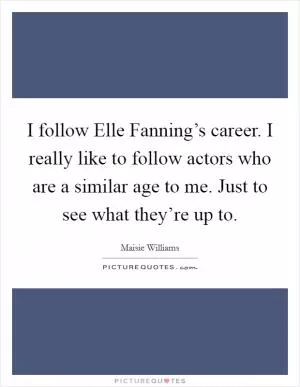 I follow Elle Fanning’s career. I really like to follow actors who are a similar age to me. Just to see what they’re up to Picture Quote #1