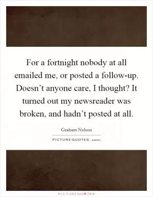 For a fortnight nobody at all emailed me, or posted a follow-up. Doesn’t anyone care, I thought? It turned out my newsreader was broken, and hadn’t posted at all Picture Quote #1