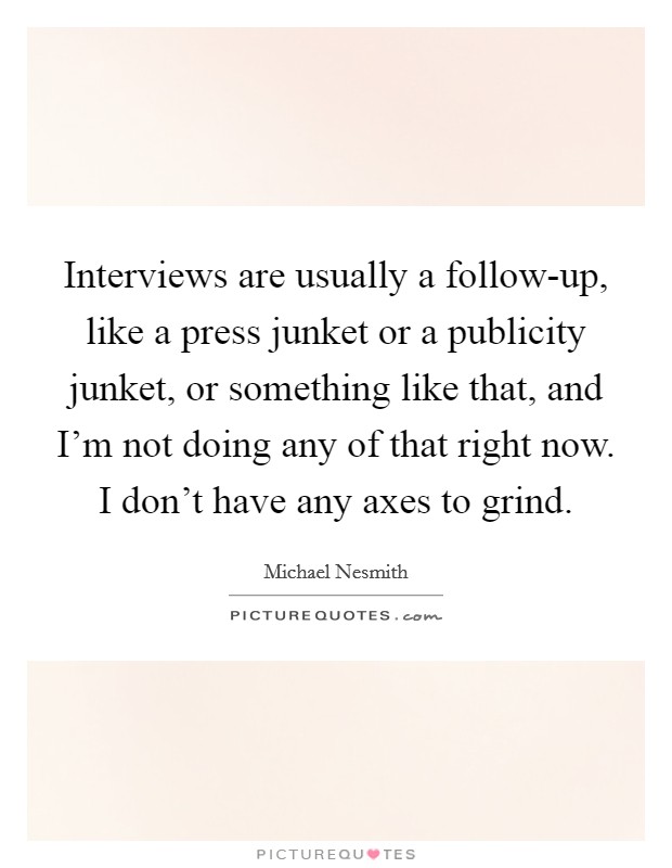 Interviews are usually a follow-up, like a press junket or a publicity junket, or something like that, and I'm not doing any of that right now. I don't have any axes to grind. Picture Quote #1