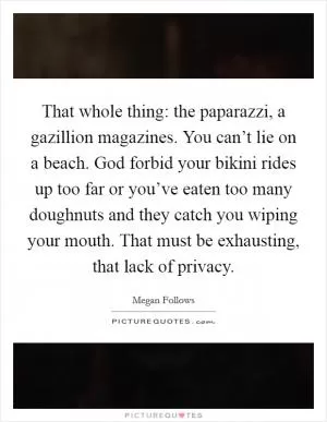 That whole thing: the paparazzi, a gazillion magazines. You can’t lie on a beach. God forbid your bikini rides up too far or you’ve eaten too many doughnuts and they catch you wiping your mouth. That must be exhausting, that lack of privacy Picture Quote #1