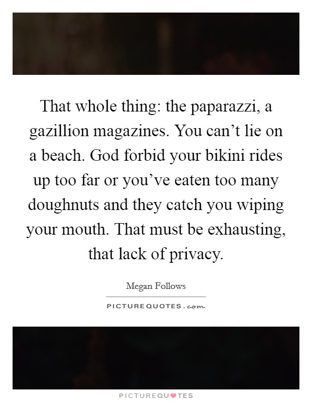 That whole thing: the paparazzi, a gazillion magazines. You can't lie on a beach. God forbid your bikini rides up too far or you've eaten too many doughnuts and they catch you wiping your mouth. That must be exhausting, that lack of privacy. Picture Quote #1