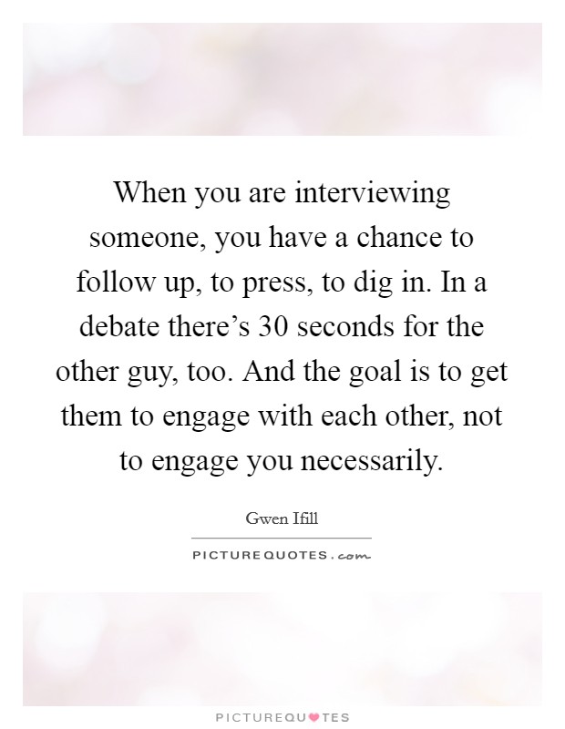 When you are interviewing someone, you have a chance to follow up, to press, to dig in. In a debate there's 30 seconds for the other guy, too. And the goal is to get them to engage with each other, not to engage you necessarily. Picture Quote #1