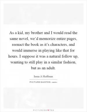 As a kid, my brother and I would read the same novel, we’d memorize entire pages, reenact the book as it’s characters, and would immerse in playing like that for hours. I suppose it was a natural follow up, wanting to still play in a similar fashion, but as an adult Picture Quote #1