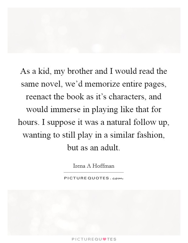 As a kid, my brother and I would read the same novel, we'd memorize entire pages, reenact the book as it's characters, and would immerse in playing like that for hours. I suppose it was a natural follow up, wanting to still play in a similar fashion, but as an adult. Picture Quote #1