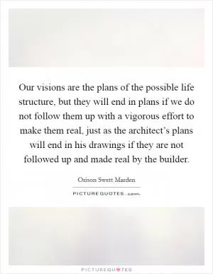 Our visions are the plans of the possible life structure, but they will end in plans if we do not follow them up with a vigorous effort to make them real, just as the architect’s plans will end in his drawings if they are not followed up and made real by the builder Picture Quote #1
