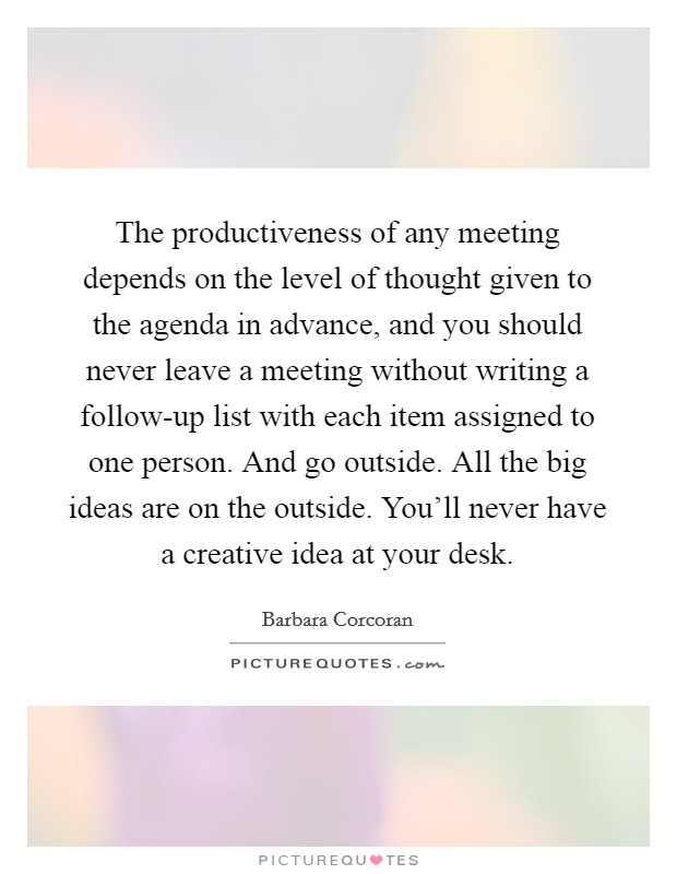 The productiveness of any meeting depends on the level of thought given to the agenda in advance, and you should never leave a meeting without writing a follow-up list with each item assigned to one person. And go outside. All the big ideas are on the outside. You'll never have a creative idea at your desk. Picture Quote #1