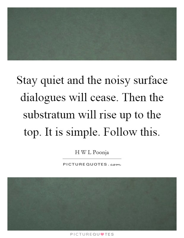 Stay quiet and the noisy surface dialogues will cease. Then the substratum will rise up to the top. It is simple. Follow this. Picture Quote #1