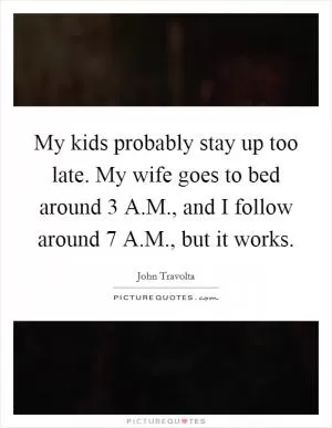 My kids probably stay up too late. My wife goes to bed around 3 A.M., and I follow around 7 A.M., but it works Picture Quote #1