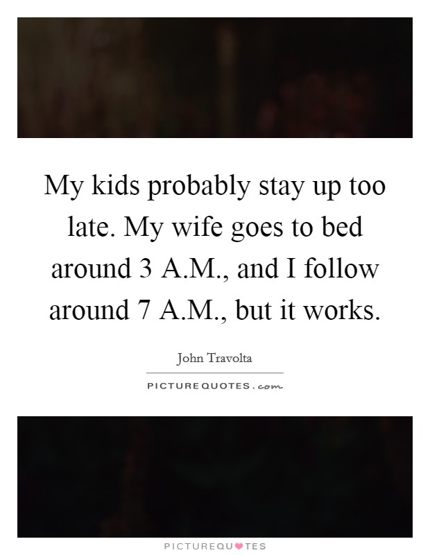 My kids probably stay up too late. My wife goes to bed around 3 A.M., and I follow around 7 A.M., but it works. Picture Quote #1