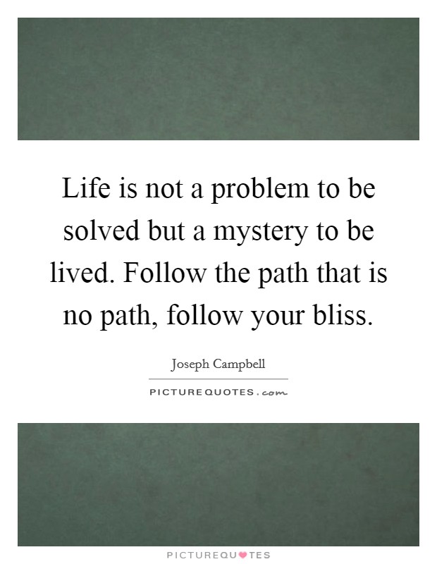 Life is not a problem to be solved but a mystery to be lived. Follow the path that is no path, follow your bliss. Picture Quote #1
