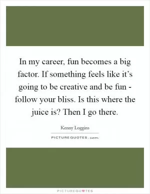 In my career, fun becomes a big factor. If something feels like it’s going to be creative and be fun - follow your bliss. Is this where the juice is? Then I go there Picture Quote #1