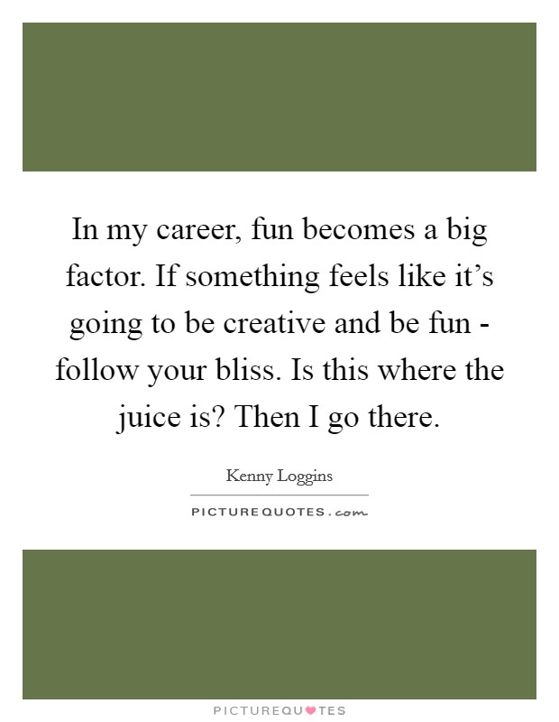 In my career, fun becomes a big factor. If something feels like it's going to be creative and be fun - follow your bliss. Is this where the juice is? Then I go there. Picture Quote #1