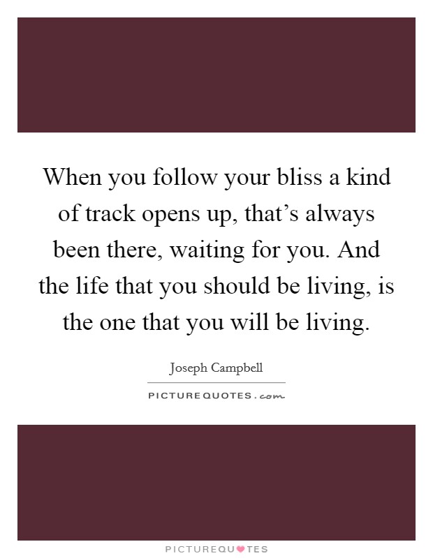 When you follow your bliss a kind of track opens up, that's always been there, waiting for you. And the life that you should be living, is the one that you will be living. Picture Quote #1