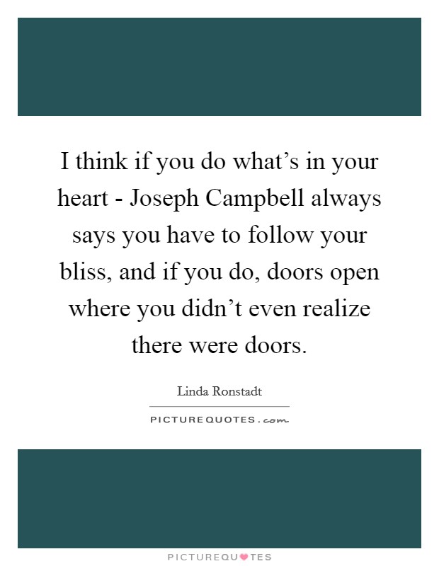 I think if you do what's in your heart - Joseph Campbell always says you have to follow your bliss, and if you do, doors open where you didn't even realize there were doors. Picture Quote #1