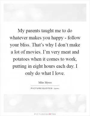 My parents taught me to do whatever makes you happy - follow your bliss. That’s why I don’t make a lot of movies. I’m very meat and potatoes when it comes to work, putting in eight hours each day. I only do what I love Picture Quote #1