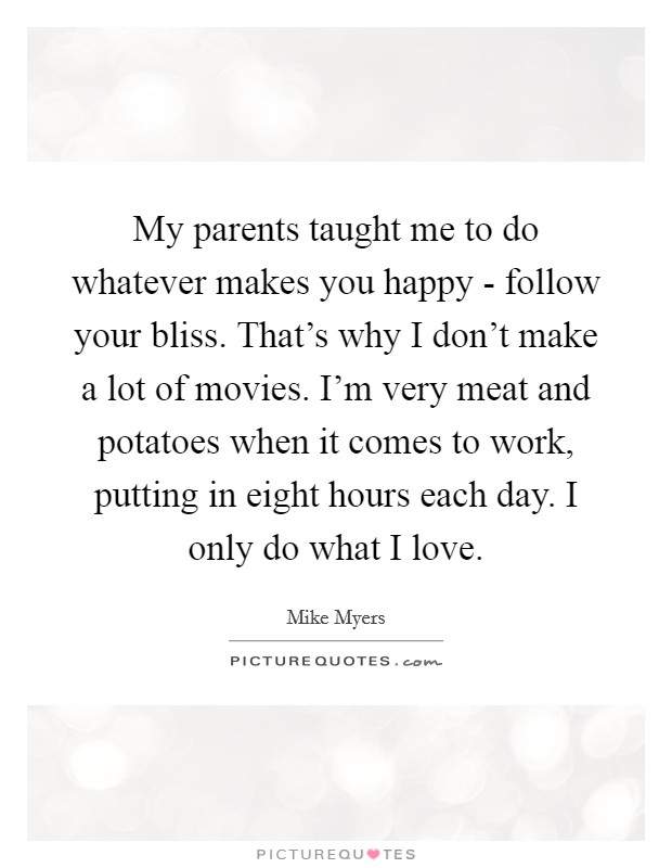 My parents taught me to do whatever makes you happy - follow your bliss. That's why I don't make a lot of movies. I'm very meat and potatoes when it comes to work, putting in eight hours each day. I only do what I love. Picture Quote #1