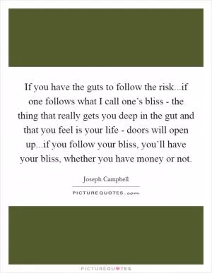 If you have the guts to follow the risk...if one follows what I call one’s bliss - the thing that really gets you deep in the gut and that you feel is your life - doors will open up...if you follow your bliss, you’ll have your bliss, whether you have money or not Picture Quote #1